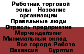 Работник торговой зоны › Название организации ­ Правильные люди › Отрасль предприятия ­ Мерчендайзинг › Минимальный оклад ­ 30 000 - Все города Работа » Вакансии   . Бурятия респ.